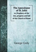 The Apocalypse of St. John or, Prophecy of the rise, progress and fall of the Church of Rome