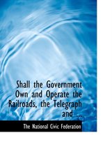 Shall the Government Own and Operate the Railroads, the Telegraph and ...