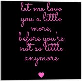 Dibond - Tekst: 'Let me Love You A Little More Before You Are Not So Little Anymore'' Roze/Zwart met Roze/Zwart - 50x50cm Foto op Aluminium (Wanddecoratie van metaal)