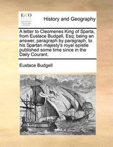 A letter to Cleomenes King of Sparta, from Eustace Budgell, Esq; being an answer, paragraph by paragraph, to his Spartan majesty's royal epistle published some time since in the Daily Courant