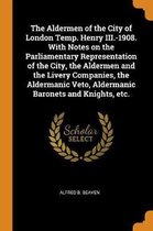 The Aldermen of the City of London Temp. Henry III.-1908. with Notes on the Parliamentary Representation of the City, the Aldermen and the Livery Companies, the Aldermanic Veto, Aldermanic Ba