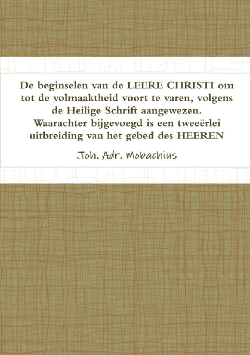 Beginselen van de LEERE CHRISI om tot de volmaaktheid voort te varen, volgende de Heilige Schrift aangewezen. Waarachter bijgevoegd is een tweeërlei uitbreiding van het gebed des Heeren