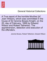 A True Report of the Horrible Murther [Of Joan Wilson], Which Was Committed in the House of Sir Ierome Bowes Knight, on the 20. Day of February. 1606 by Edward Wilson and Robert Te