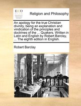 An apology for the true Christian divinity, being an explanation and vindication of the principles and doctrines of the ... Quakers. Written in Latin and English by Robert Barclay, ... The eighth edition in English.