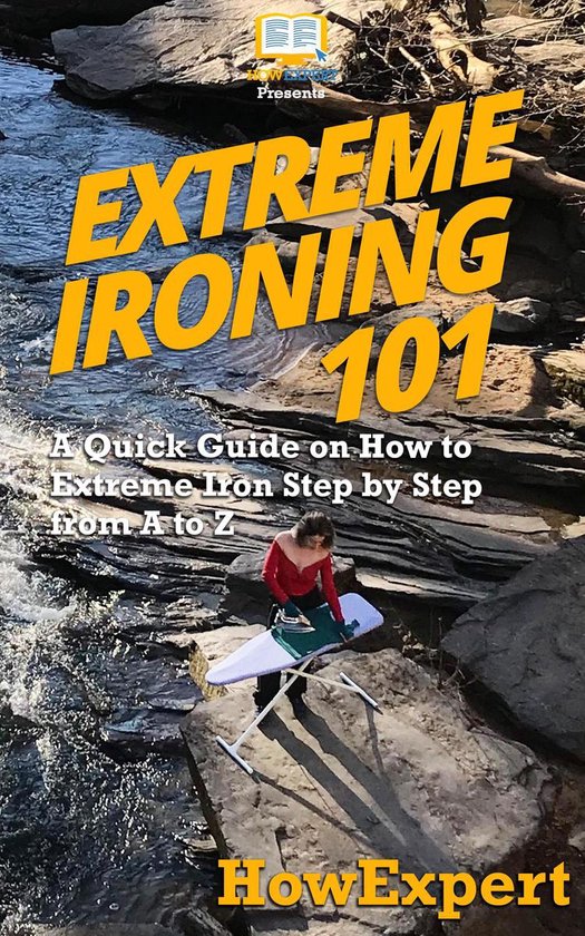 Extreme Ironing 101 A Quick Guide on How to Extreme Iron Step by Step from A to Z...