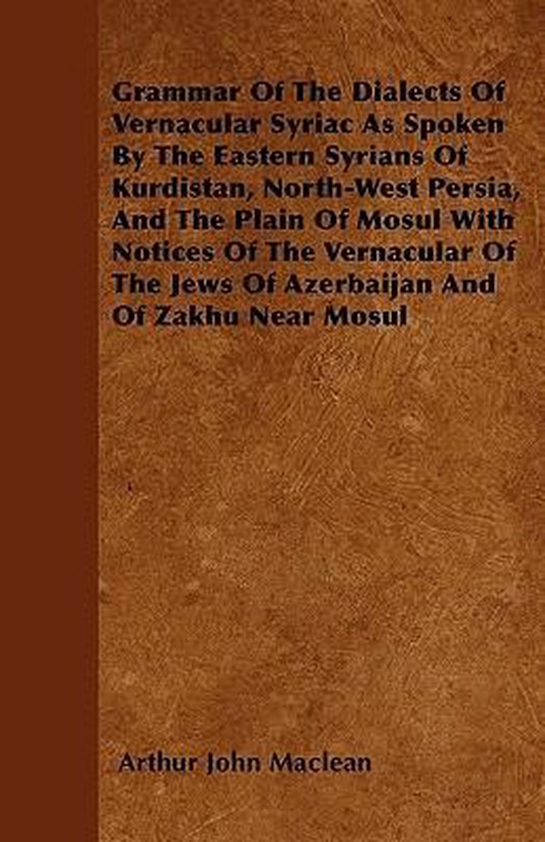 Grammar Of The Dialects Of Vernacular Syriac As Spoken By The Eastern Syrians Of Kurdistan, North-West Persia, And The Plain Of Mosul With Notices Of The Vernacular Of The Jews Of Azerbaijan And Of Zakhu Near Mosul - Arthur John Maclean