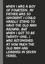 When I was a boy of fourteen, my father was so ignorant I could hardly stand to have the old man around. But when I got to be twenty-one, I was astonished at how much the old man had learned 