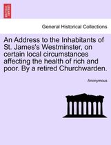 An Address to the Inhabitants of St. James's Westminster, on Certain Local Circumstances Affecting the Health of Rich and Poor. by a Retired Churchwarden.