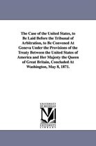 The Case of the United States, to Be Laid Before the Tribunal of Arbitration, to Be Convened at Geneva Under the Provisions of the Treaty Between the