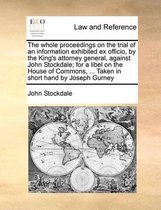 The Whole Proceedings on the Trial of an Information Exhibited Ex Officio, by the King's Attorney General, Against John Stockdale; For a Libel on the House of Commons, ... Taken in