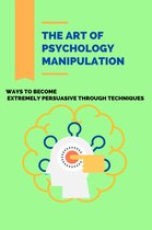 The Art Of Psychology Manipulation: Ways To Become Extremely Persuasive Through Techniques