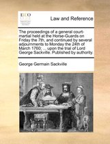 The Proceedings of a General Court-Martial Held at the Horse-Guards on Friday the 7th, and Continued by Several Adjournments to Monday the 24th of March 1760; ... Upon the Trial of Lord George Sackville. Published by Authority.