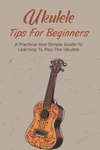 Ukulele Tips For Beginners: A Practical And Simple Guide To Learning To Play The Ukulele