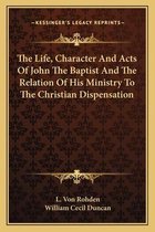 The Life, Character and Acts of John the Baptist and the Relation of His Ministry to the Christian Dispensation