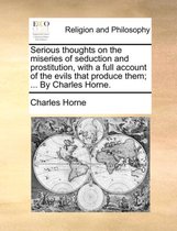 Serious Thoughts on the Miseries of Seduction and Prostitution, with a Full Account of the Evils That Produce Them; ... by Charles Horne.