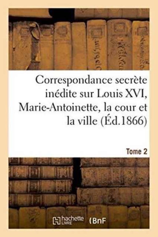 Correspondance Secr�te In�dite Sur Louis XVI, Marie-Antoinette, La Cour Et La Ville T. 2