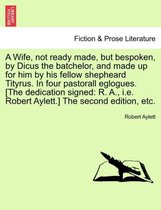 A Wife, Not Ready Made, But Bespoken, by Dicus the Batchelor, and Made Up for Him by His Fellow Shepheard Tityrus. in Four Pastorall Eglogues. [The Dedication Signed
