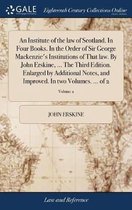 An Institute of the law of Scotland. In Four Books. In the Order of Sir George Mackenzie's Institutions of That law. By John Erskine, ... The Third Edition. Enlarged by Additional Notes, and Improved. In two Volumes. ... of 2; Volume 2
