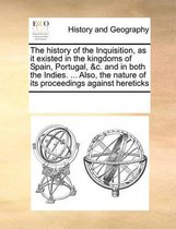 The History of the Inquisition, as It Existed in the Kingdoms of Spain, Portugal, &C. and in Both the Indies. ... Also, the Nature of Its Proceedings Against Hereticks