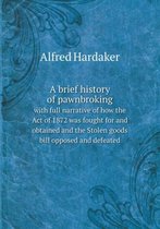 A brief history of pawnbroking with full narrative of how the Act of 1872 was fought for and obtained and the Stolen goods bill opposed and defeated