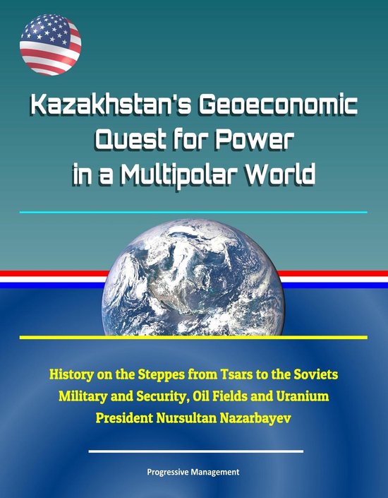 Kazakhstan's Geoeconomic Quest for Power in a Multipolar World: History on the Steppes from Tsars to the Soviets, Military and Security, Oil Fields and Uranium, President Nursultan Nazarbayev
