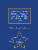 A History of the Negro Troops in the War of the Rebellion, 1861- 1865 - War College Series