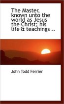 The Master, Known Unto the World as Jesus the Christ; His Life & Teachings ..