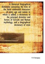 A Universal Biographical Dictionary Containing the Lives of the Most Celebrated Characters of Every Age and Nation to Which Is Added, a Dictionary of the Principal Divinities and Heroes of Gr