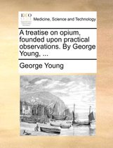 A Treatise on Opium, Founded Upon Practical Observations. by George Young, ...
