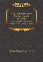 The Domesday book for the County of Derby reprinted from The feudal history of the County of Derby