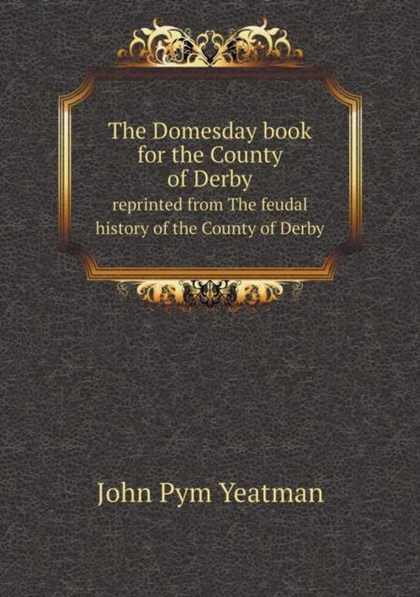 The Domesday book for the County of Derby reprinted from The feudal history of the County of Derby - John Pym Yeatman