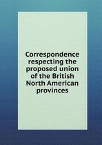 Correspondence Respecting the Proposed Union of the British North American Provinces