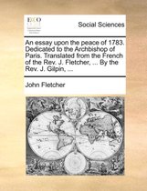 An Essay Upon the Peace of 1783. Dedicated to the Archbishop of Paris. Translated from the French of the REV. J. Fletcher, ... by the REV. J. Gilpin, ...