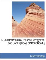 A General View of the Rise, Progress, and Corruptions of Christianity