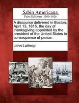 A Discourse Delivered in Boston, April 13, 1815, the Day of Thanksgiving Appointed by the President of the United States in Consequence of Peace.