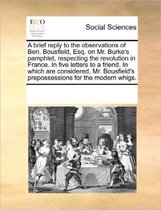 A Brief Reply to the Observations of Ben. Bousfield, Esq. on Mr. Burke's Pamphlet, Respecting the Revolution in France. in Five Letters to a Friend. in Which Are Considered, Mr. Bousfield's P
