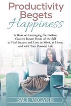 Productivity Begets Happiness: A Book on Leveraging the Positive, Creative Innate Power of the Self to Find Success and Love in Work, at Home, and wi