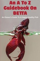 An A To Z Guidebook On Betta: An Owner's Guide To A Happy Healthy Fish