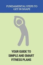 Fundamental Steps To Get In Shape: Your Guide To Simple And Smart Fitness Plans