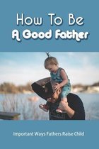 How To Be A Good Father: Important Ways Fathers Raise Child