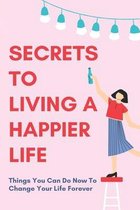 Secrets To Living A Happier Life: Things You Can Do Now To Change Your Life Forever