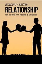 Building A Better Relationship: How To Solve Your Problems & Difficulties