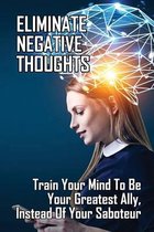 Eliminate Negative Thoughts: Train Your Mind To Be Your Greatest Ally, Instead Of Your Saboteur