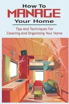 How To Manage Your Home: Tips And Techniques For Cleaning And Organizing Your Home