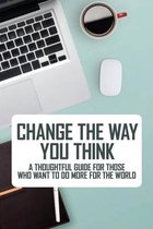 Change The Way You Think: A Thoughtful Guide For Those Who Want To Do More For The World
