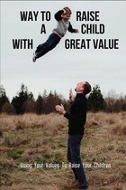 Ways To Raise A Child With Great Values: Using Your Values To Raise Your Children