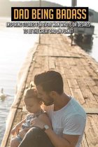 Dad Being Badass: Inspiring Stories For Every Man Who Is Or Desires To Be The Great Dad On Planet