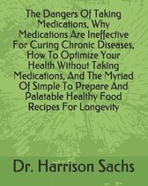 The Dangers Of Taking Medications, Why Medications Are Ineffective For Curing Chronic Diseases, How To Optimize Your Health Without Taking Medications, And The Myriad Of Simple To