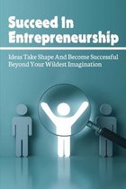 Succeed In Entrepreneurship: Ideas Take Shape And Become Successful Beyond Your Wildest Imagination