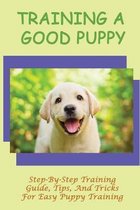 Training A Good Puppy: Step-By-Step Training Guide, Tips, And Tricks For Easy Puppy Training